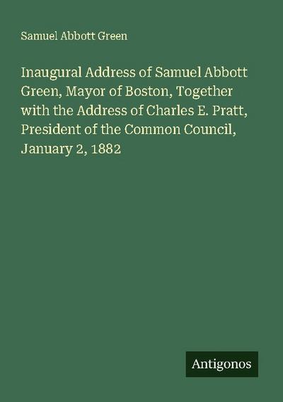 Inaugural Address of Samuel Abbott Green, Mayor of Boston, Together with the Address of Charles E. Pratt, President of the Common Council, January 2, 1882