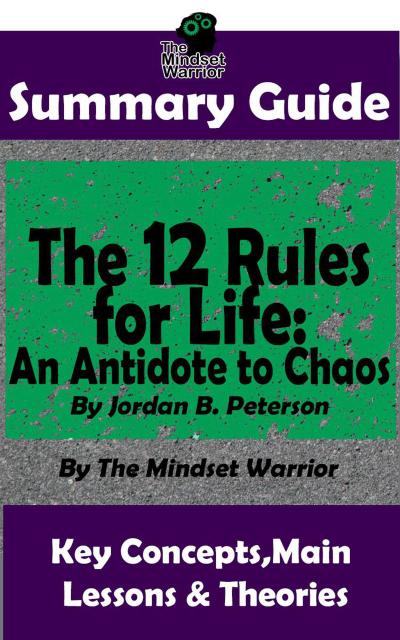 Summary Guide: The 12 Rules for Life: An Antidote to Chaos: by Jordan B. Peterson | The Mindset Warrior Summary Guide (( Applied Psychology, Philosophy, Personal Growth & Development ))