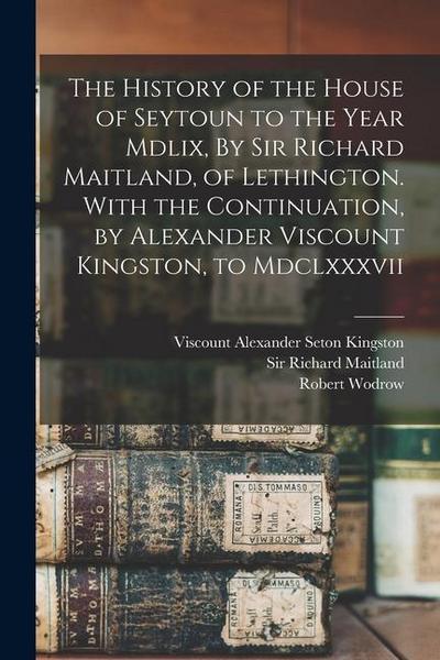 The History of the House of Seytoun to the Year Mdlix, By Sir Richard Maitland, of Lethington. With the Continuation, by Alexander Viscount Kingston