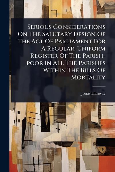 Serious Considerations On The Salutary Design Of The Act Of Parliament For A Regular, Uniform Register Of The Parish-poor In All The Parishes Within The Bills Of Mortality