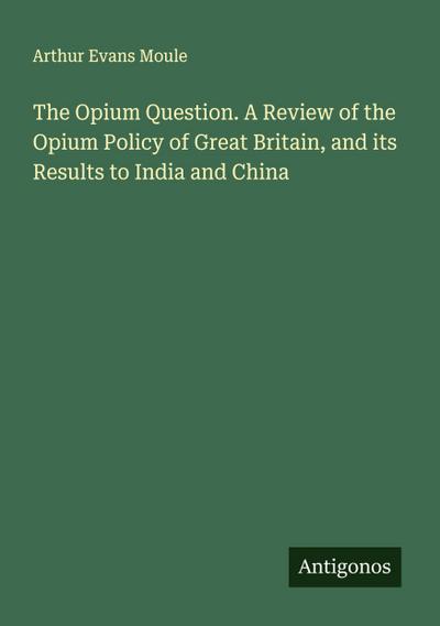 The Opium Question. A Review of the Opium Policy of Great Britain, and its Results to India and China