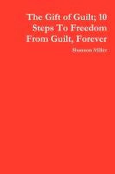 The Gift of Guilt; 10 Steps to Freedom from Guilt, Forever