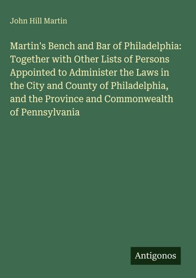 Martin’s Bench and Bar of Philadelphia: Together with Other Lists of Persons Appointed to Administer the Laws in the City and County of Philadelphia, and the Province and Commonwealth of Pennsylvania