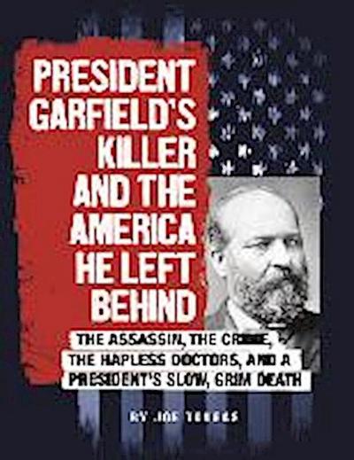 President Garfield’s Killer and the America He Left Behind: The Assassin, the Crime, the Hapless Doctors, and a President’s Slow, Grim Death