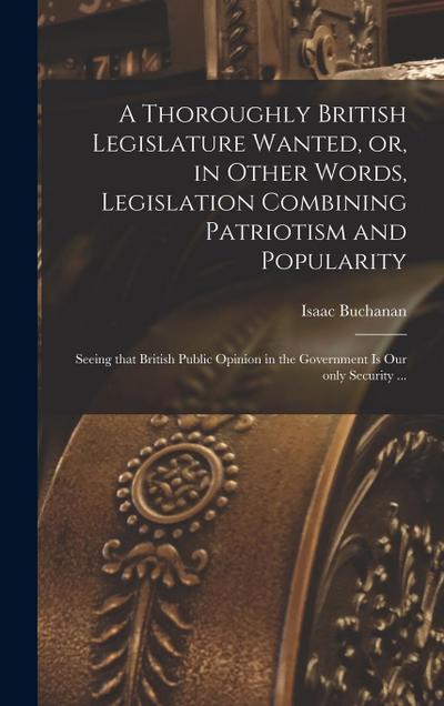 A Thoroughly British Legislature Wanted, or, in Other Words, Legislation Combining Patriotism and Popularity [microform]: Seeing That British Public O