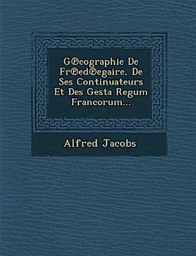 G&#8471;eographie De Fr&#8471;ed&#8471;egaire, De Ses Continuateurs Et Des Gesta Regum Francorum...