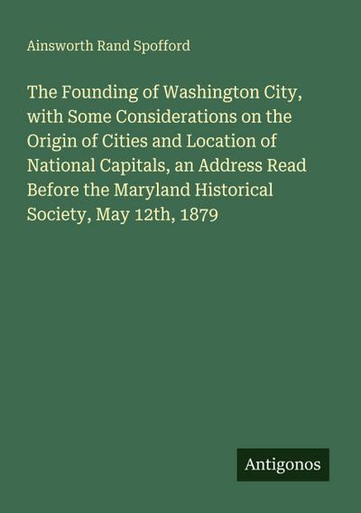 The Founding of Washington City, with Some Considerations on the Origin of Cities and Location of National Capitals, an Address Read Before the Maryland Historical Society, May 12th, 1879