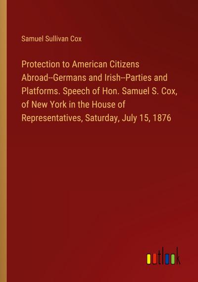 Protection to American Citizens Abroad--Germans and Irish--Parties and Platforms. Speech of Hon. Samuel S. Cox, of New York in the House of Representatives, Saturday, July 15, 1876