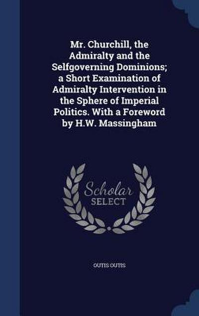 Mr. Churchill, the Admiralty and the Selfgoverning Dominions; a Short Examination of Admiralty Intervention in the Sphere of Imperial Politics. With a Foreword by H.W. Massingham