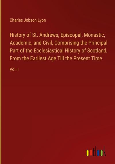 History of St. Andrews, Episcopal, Monastic, Academic, and Civil, Comprising the Principal Part of the Ecclesiastical History of Scotland, From the Earliest Age Till the Present Time