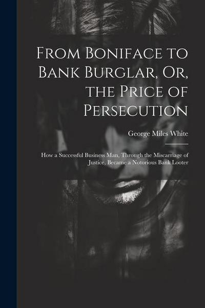 From Boniface to Bank Burglar, Or, the Price of Persecution: How a Successful Business Man, Through the Miscarriage of Justice, Became a Notorious Ban
