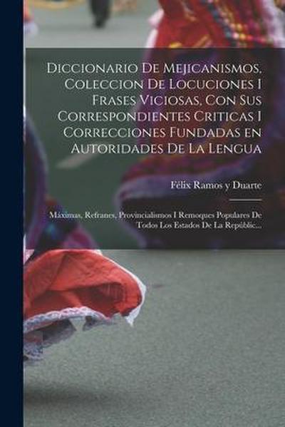 Diccionario de Mejicanismos, coleccion de locuciones i frases viciosas, con sus correspondientes criticas i correcciones fundadas en autoridades de la lengua; máximas, refranes, provincialismos i remoques populares de todos los Estados de la Repúblic...