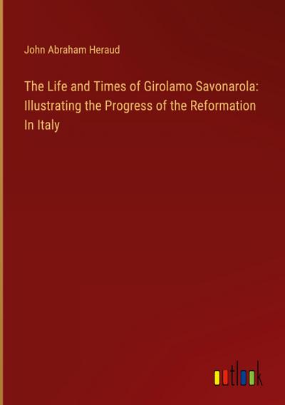 The Life and Times of Girolamo Savonarola: Illustrating the Progress of the Reformation In Italy