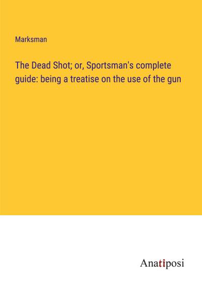 The Dead Shot; or, Sportsman’s complete guide: being a treatise on the use of the gun