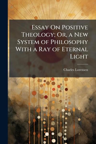 Essay On Positive Theology; Or, a New System of Philosophy With a Ray of Eternal Light