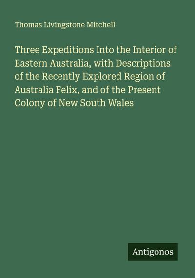 Three Expeditions Into the Interior of Eastern Australia, with Descriptions of the Recently Explored Region of Australia Felix, and of the Present Colony of New South Wales