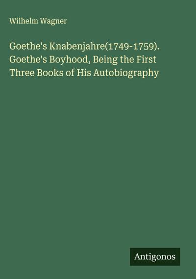Goethe’s Knabenjahre(1749-1759). Goethe’s Boyhood, Being the First Three Books of His Autobiography