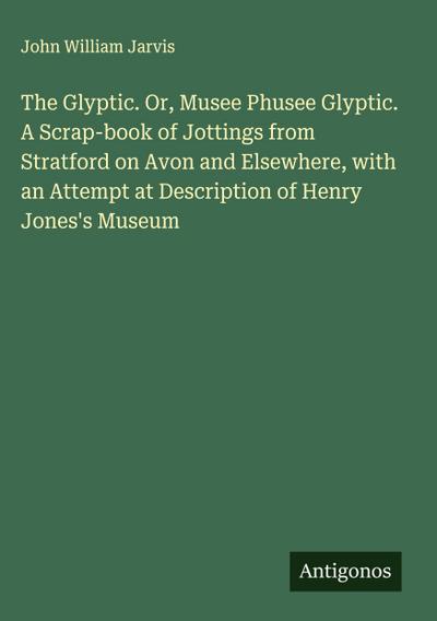 The Glyptic. Or, Musee Phusee Glyptic. A Scrap-book of Jottings from Stratford on Avon and Elsewhere, with an Attempt at Description of Henry Jones’s Museum