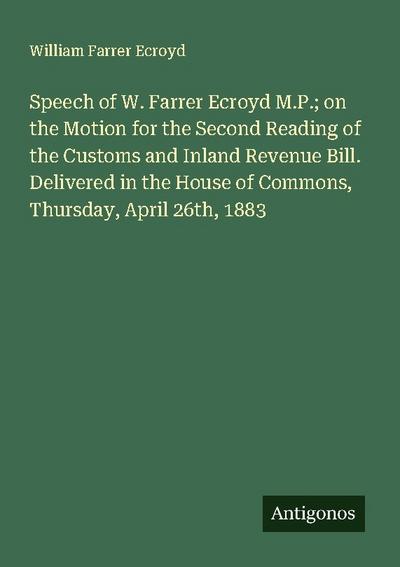 Speech of W. Farrer Ecroyd M.P.; on the Motion for the Second Reading of the Customs and Inland Revenue Bill. Delivered in the House of Commons, Thursday, April 26th, 1883