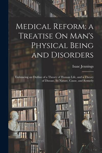 Medical Reform; a Treatise On Man’s Physical Being and Disorders: Embracing an Outline of a Theory of Human Life, and a Theory of Disease, Its Nature