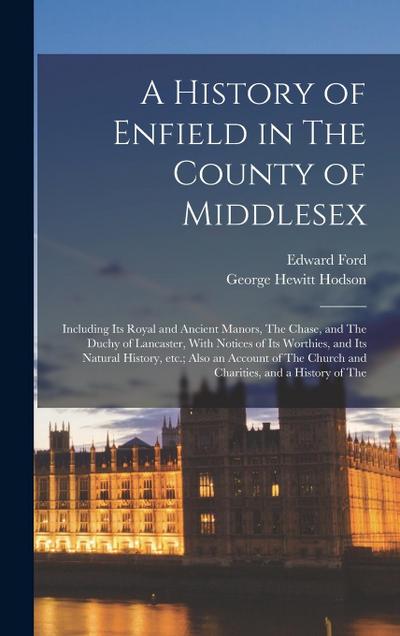 A History of Enfield in The County of Middlesex; Including its Royal and Ancient Manors, The Chase, and The Duchy of Lancaster, With Notices of its Worthies, and its Natural History, etc.; Also an Account of The Church and Charities, and a History of The