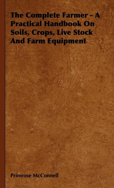 The Complete Farmer - A Practical Handbook on Soils, Crops, Live Stock and Farm Equipment