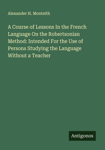 A Course of Lessons In the French Language On the Robertsonian Method: Intended For the Use of Persons Studying the Language Without a Teacher