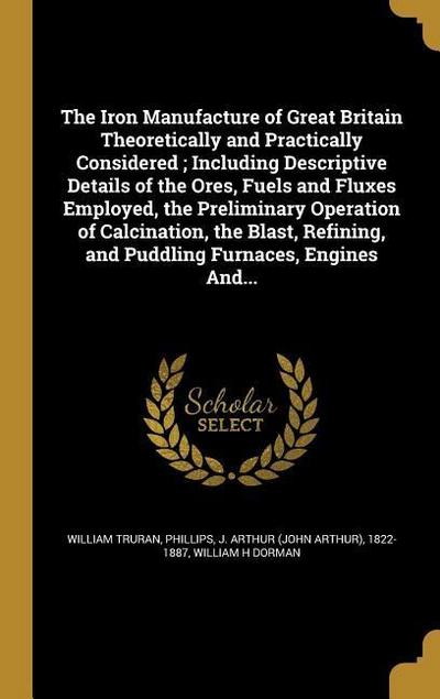 The Iron Manufacture of Great Britain Theoretically and Practically Considered; Including Descriptive Details of the Ores, Fuels and Fluxes Employed, the Preliminary Operation of Calcination, the Blast, Refining, and Puddling Furnaces, Engines And...
