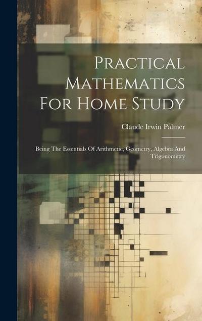 Practical Mathematics For Home Study: Being The Essentials Of Arithmetic, Geometry, Algebra And Trigonometry