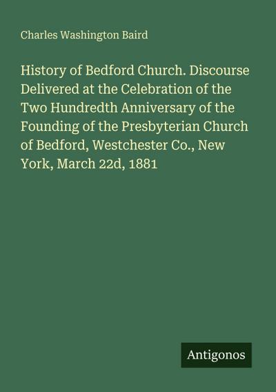 History of Bedford Church. Discourse Delivered at the Celebration of the Two Hundredth Anniversary of the Founding of the Presbyterian Church of Bedford, Westchester Co., New York, March 22d, 1881