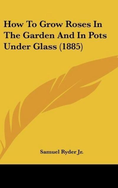 How To Grow Roses In The Garden And In Pots Under Glass (1885) - Samuel Ryder Jr.