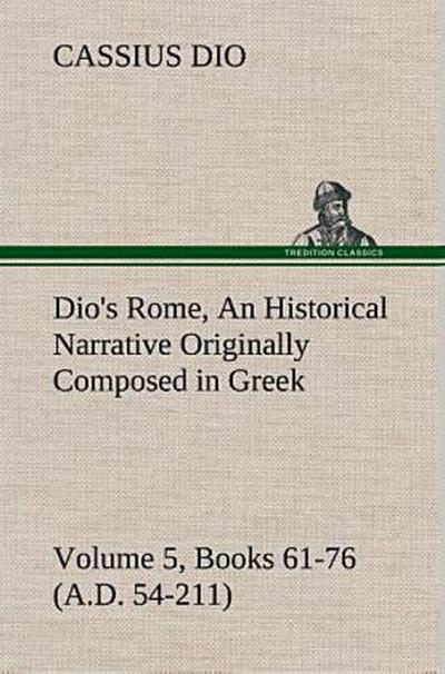 Dio’s Rome, Volume 5, Books 61-76 (A.D. 54-211) An Historical Narrative Originally Composed in Greek During The Reigns of Septimius Severus, Geta and Caracalla, Macrinus, Elagabalus and Alexander Severus: and Now Presented in English Form By Herbert Baldwin Foster