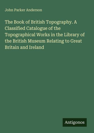 The Book of British Topography. A Classified Catalogue of the Topographical Works in the Library of the British Museum Relating to Great Britain and Ireland