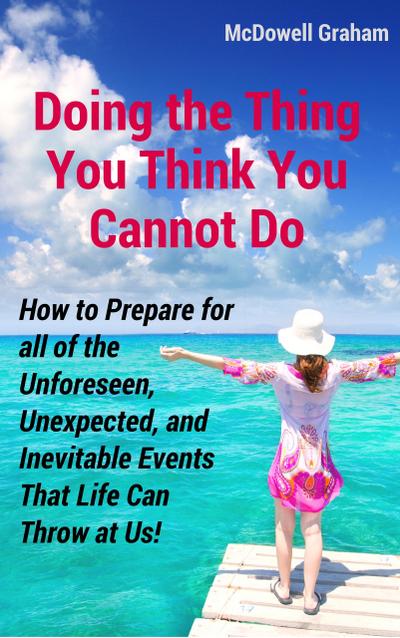 Doing the Thing You Think You Cannot Do: How to Prepare for all of the Unforeseen, Unexpected, and Inevitable Events That Life Can Throw at Us!