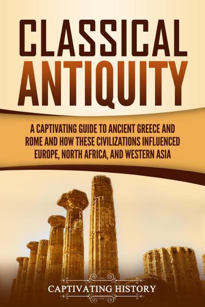 Classical Antiquity: A Captivating Guide to Ancient Greece and Rome and How These Civilizations Influenced Europe, North Africa, and Western Asia