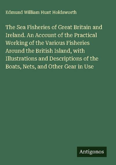 The Sea Fisheries of Great Britain and Ireland. An Account of the Practical Working of the Various Fisheries Around the British Island, with Illustrations and Descriptions of the Boats, Nets, and Other Gear in Use