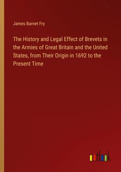 The History and Legal Effect of Brevets in the Armies of Great Britain and the United States, from Their Origin in 1692 to the Present Time