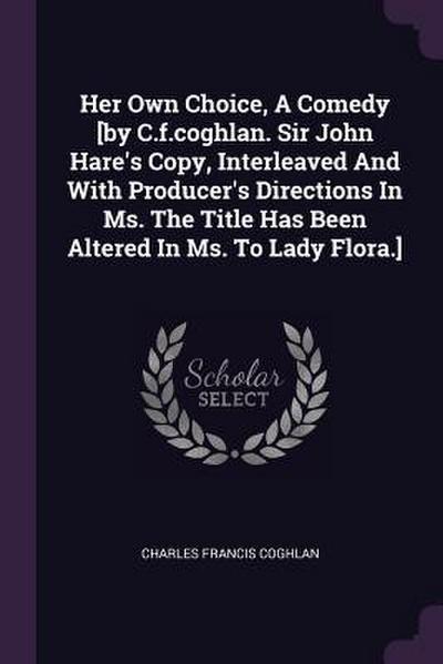 Her Own Choice, A Comedy [by C.f.coghlan. Sir John Hare’s Copy, Interleaved And With Producer’s Directions In Ms. The Title Has Been Altered In Ms. To Lady Flora.]