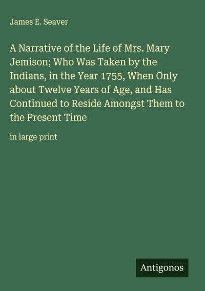 A Narrative of the Life of Mrs. Mary Jemison; Who Was Taken by the Indians, in the Year 1755, When Only about Twelve Years of Age, and Has Continued to Reside Amongst Them to the Present Time