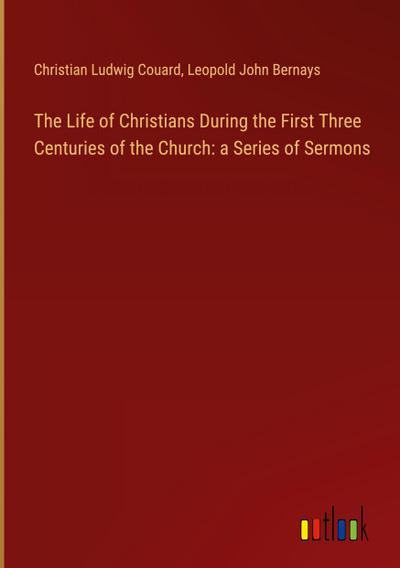 The Life of Christians During the First Three Centuries of the Church: a Series of Sermons