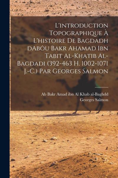 L’introduction topographique à l’histoire de Bagdadh dAbôu Bakr Ahamad ibn Tabit al-Khatib al-Bagdadi (392-463 H. 1002-1071 J.-C.) Par Georges Salmon