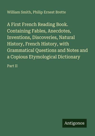 A First French Reading Book. Containing Fables, Anecdotes, Inventions, Discoveries, Natural History, French History, with Grammatical Questions and Notes and a Copious Etymological Dictionary
