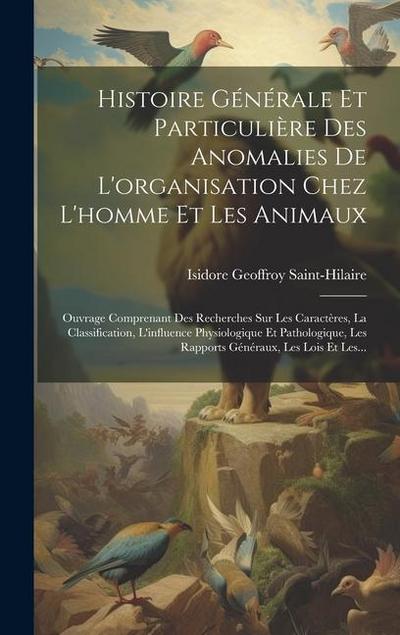 Histoire Générale Et Particulière Des Anomalies De L’organisation Chez L’homme Et Les Animaux: Ouvrage Comprenant Des Recherches Sur Les Caractères, L
