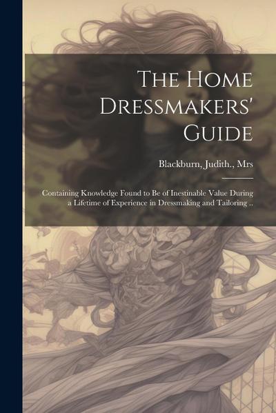 The Home Dressmakers’ Guide; Containing Knowledge Found to Be of Inestinable Value During a Lifetime of Experience in Dressmaking and Tailoring ..