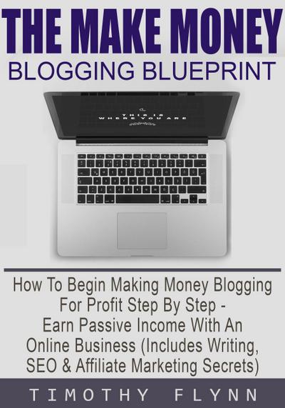 The Make Money Blogging Blueprint: How To Begin Making Money Blogging For Profit Step By Step - Earn Passive Income With An Online Business (Includes Writing, SEO & Affiliate Marketing Secrets)