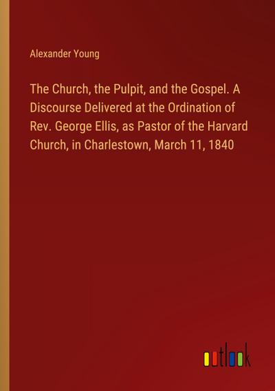 The Church, the Pulpit, and the Gospel. A Discourse Delivered at the Ordination of Rev. George Ellis, as Pastor of the Harvard Church, in Charlestown, March 11, 1840
