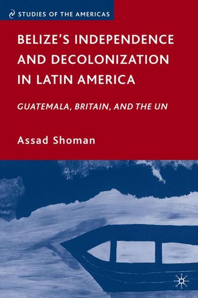Belize’s Independence and Decolonization in Latin America: Guatemala, Britain, and the UN (Studies of the Americas)