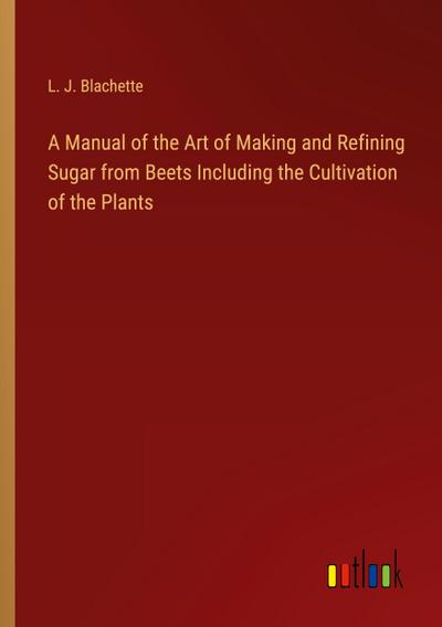 A Manual of the Art of Making and Refining Sugar from Beets Including the Cultivation of the Plants