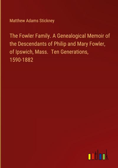 The Fowler Family. A Genealogical Memoir of the Descendants of Philip and Mary Fowler, of Ipswich, Mass.  Ten Generations, 1590-1882