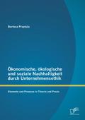 Ökonomische, ökologische und soziale Nachhaltigkeit durch Unternehmensethik: Elemente und Prozesse in Theorie und Praxis